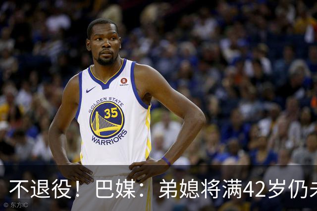 不退役！巴媒：弟媳将满42岁仍未确定下家+仍在规划 欧洲多队有意